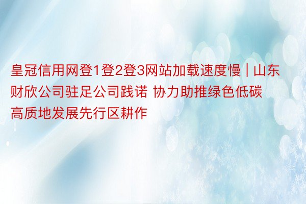 皇冠信用网登1登2登3网站加载速度慢 | 山东财欣公司驻足公司践诺 协力助推绿色低碳高质地发展先行区耕作