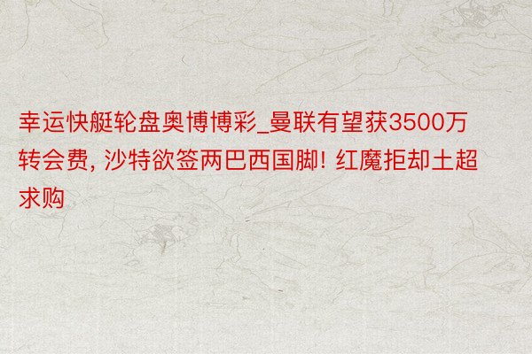 幸运快艇轮盘奥博博彩_曼联有望获3500万转会费, 沙特欲签两巴西国脚! 红魔拒却土超求购