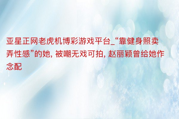 亚星正网老虎机博彩游戏平台_“靠健身照卖弄性感”的她, 被嘲无戏可拍, 赵丽颖曾给她作念配