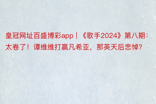 皇冠网址百盛博彩app | 《歌手2024》第八期：太卷了！谭维维打赢凡希亚，那英天后悲悼？