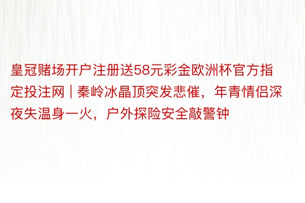 皇冠赌场开户注册送58元彩金欧洲杯官方指定投注网 | 秦岭冰晶顶突发悲催，年青情