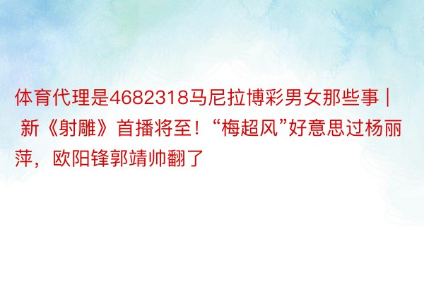 体育代理是4682318马尼拉博彩男女那些事 | 新《射雕》首播将至！“梅超风”