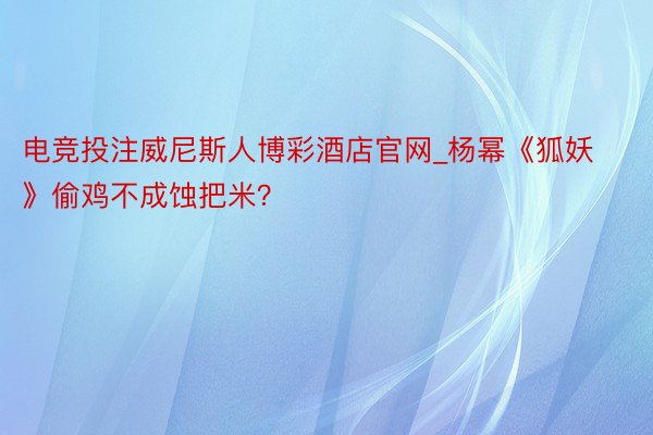 电竞投注威尼斯人博彩酒店官网_杨幂《狐妖》偷鸡不成蚀把米？