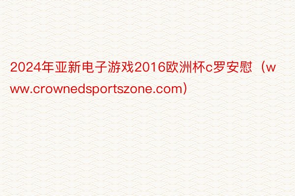 2024年亚新电子游戏2016欧洲杯c罗安慰（www.crownedsports