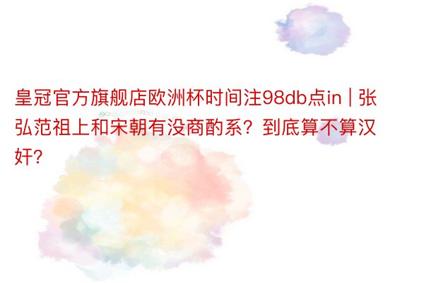 皇冠官方旗舰店欧洲杯时间注98db点in | 张弘范祖上和宋朝有没商酌系？到底算