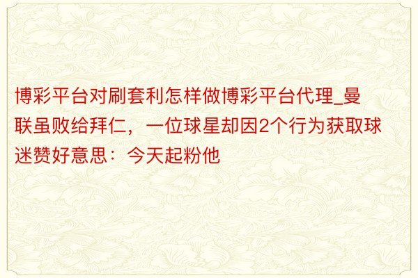 博彩平台对刷套利怎样做博彩平台代理_曼联虽败给拜仁，一位球星却因2个行为获取球迷