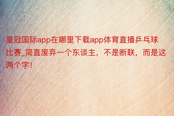 皇冠国际app在哪里下载app体育直播乒乓球比赛_简直废弃一个东谈主，不是断联，