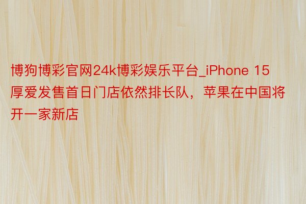 博狗博彩官网24k博彩娱乐平台_iPhone 15厚爱发售首日门店依然排长队，苹