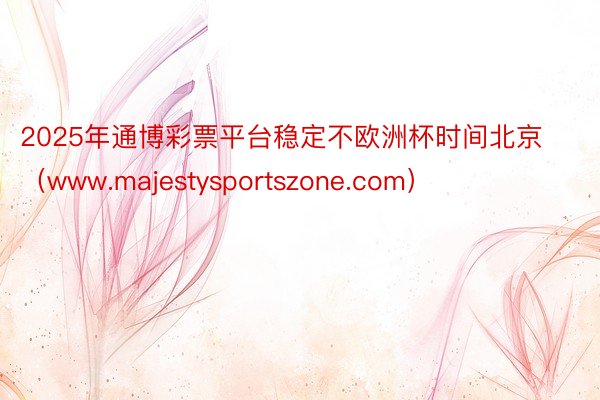 2025年通博彩票平台稳定不欧洲杯时间北京（www.majestysportsz